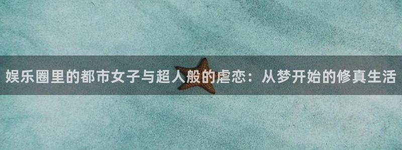 新城平台,apk.：娱乐圈里的都市女子与超人般的虐恋：从梦开始的修真生活